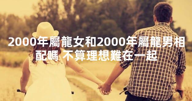 2000年屬龍女和2000年屬龍男相配嗎 不算理想難在一起